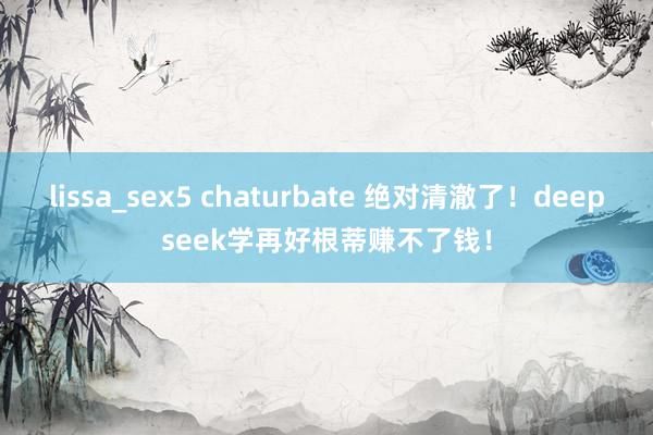 lissa_sex5 chaturbate 绝对清澈了！deepseek学再好根蒂赚不了钱！