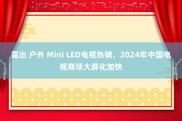 露出 户外 Mini LED电视热销，2024年中国电视商场大屏化加快