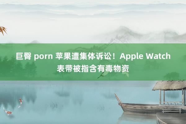 巨臀 porn 苹果遭集体诉讼！Apple Watch表带被指含有毒物资