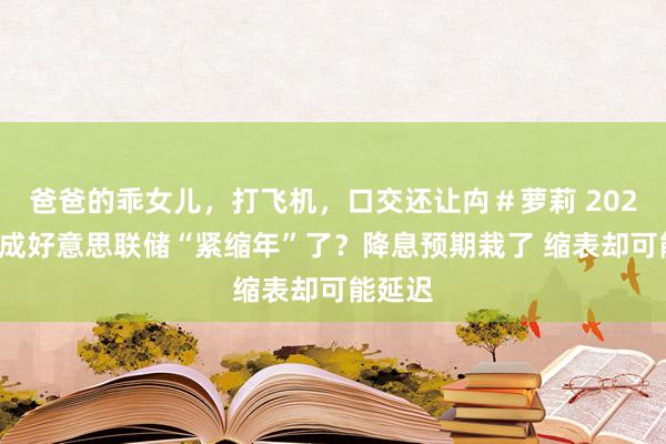 爸爸的乖女儿，打飞机，口交还让禸＃萝莉 2025年快成好意思联储“紧缩年”了？降息预期栽了 缩表却可能延迟