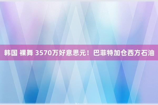 韩国 裸舞 3570万好意思元！巴菲特加仓西方石油