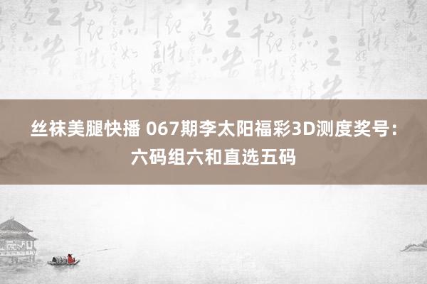 丝袜美腿快播 067期李太阳福彩3D测度奖号：六码组六和直选五码