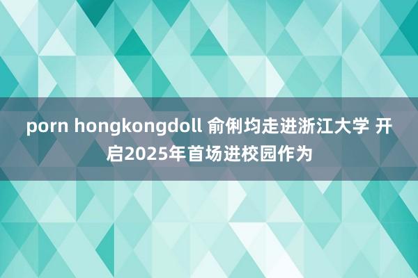 porn hongkongdoll 俞俐均走进浙江大学 开启2025年首场进校园作为