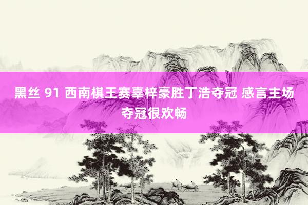 黑丝 91 西南棋王赛辜梓豪胜丁浩夺冠 感言主场夺冠很欢畅