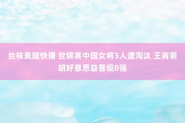 丝袜美腿快播 世锦赛中国女将3人遭淘汰 王宵萌胡好意思益晋级8强