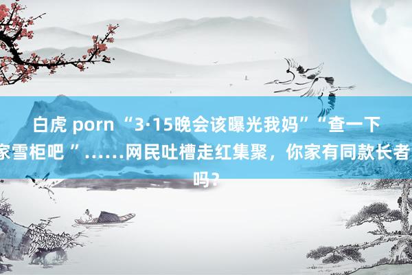 白虎 porn “3·15晚会该曝光我妈”“查一下我家雪柜吧 ”……网民吐槽走红集聚，你家有同款长者吗？