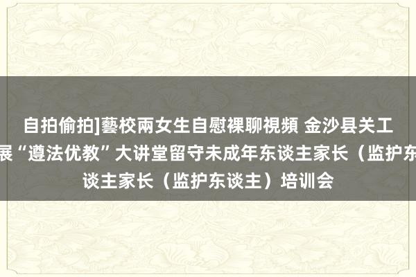 自拍偷拍]藝校兩女生自慰裸聊視頻 金沙县关工委赴岚头镇开展“遵法优教”大讲堂留守未成年东谈主家长（监护东谈主）培训会