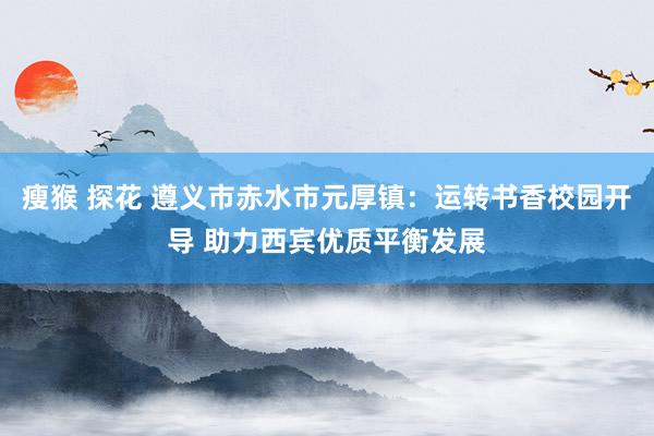 瘦猴 探花 遵义市赤水市元厚镇：运转书香校园开导 助力西宾优质平衡发展