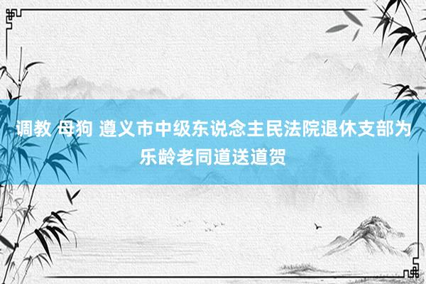 调教 母狗 遵义市中级东说念主民法院退休支部为乐龄老同道送道贺