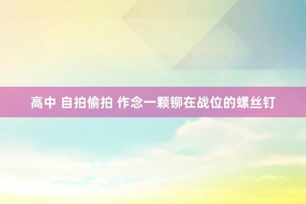 高中 自拍偷拍 作念一颗铆在战位的螺丝钉