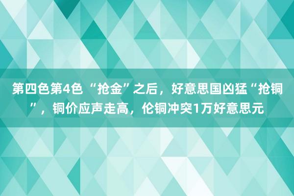 第四色第4色 “抢金”之后，好意思国凶猛“抢铜”，铜价应声走高，伦铜冲突1万好意思元