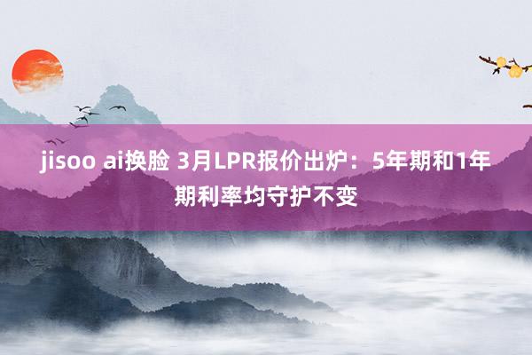 jisoo ai换脸 3月LPR报价出炉：5年期和1年期利率均守护不变