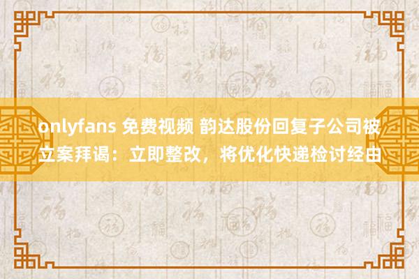 onlyfans 免费视频 韵达股份回复子公司被立案拜谒：立即整改，将优化快递检讨经由