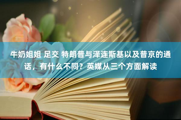 牛奶姐姐 足交 特朗普与泽连斯基以及普京的通话，有什么不同？英媒从三个方面解读