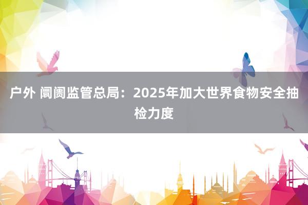 户外 阛阓监管总局：2025年加大世界食物安全抽检力度