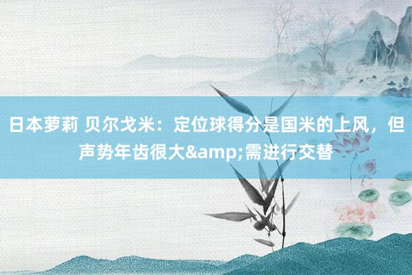 日本萝莉 贝尔戈米：定位球得分是国米的上风，但声势年齿很大&需进行交替