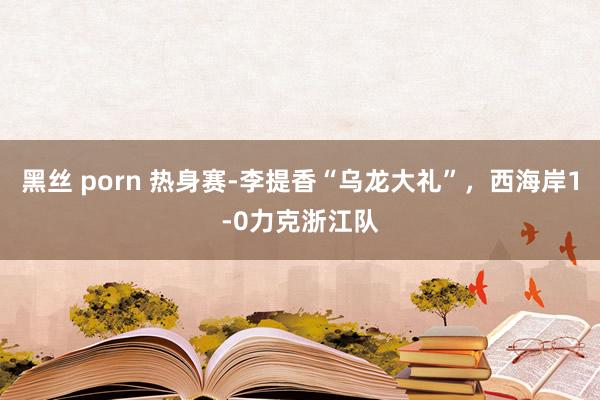 黑丝 porn 热身赛-李提香“乌龙大礼”，西海岸1-0力克浙江队