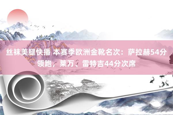 丝袜美腿快播 本赛季欧洲金靴名次：萨拉赫54分领跑，莱万、雷特吉44分次席