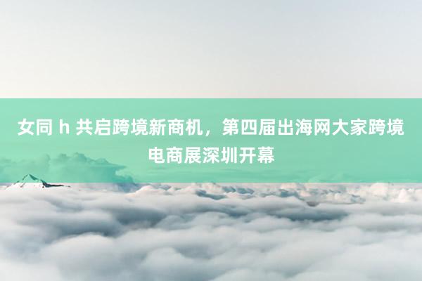 女同 h 共启跨境新商机，第四届出海网大家跨境电商展深圳开幕