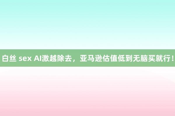 白丝 sex AI激越除去，亚马逊估值低到无脑买就行！