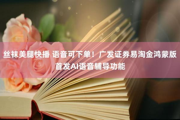 丝袜美腿快播 语音可下单！广发证券易淘金鸿蒙版首发AI语音辅导功能