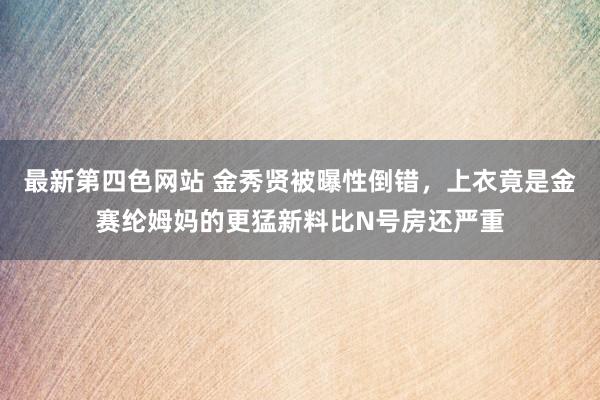 最新第四色网站 金秀贤被曝性倒错，上衣竟是金赛纶姆妈的更猛新料比N号房还严重
