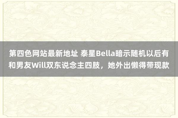 第四色网站最新地址 泰星Bella暗示随机以后有和男友Will双东说念主四肢，她外出懒得带现款