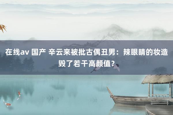 在线av 国产 辛云来被批古偶丑男：辣眼睛的妆造毁了若干高颜值？