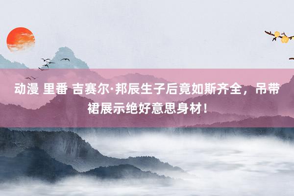 动漫 里番 吉赛尔·邦辰生子后竟如斯齐全，吊带裙展示绝好意思身材！