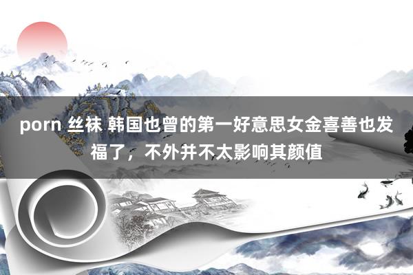 porn 丝袜 韩国也曾的第一好意思女金喜善也发福了，不外并不太影响其颜值