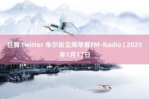 巨臀 twitter 华尔街见闻早餐FM-Radio | 2025年1月17日
