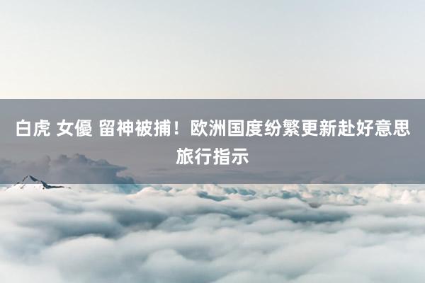 白虎 女優 留神被捕！欧洲国度纷繁更新赴好意思旅行指示