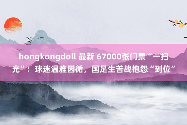 hongkongdoll 最新 67000张门票“一扫光”：球迷温雅因循，国足生苦战抱怨“到位”