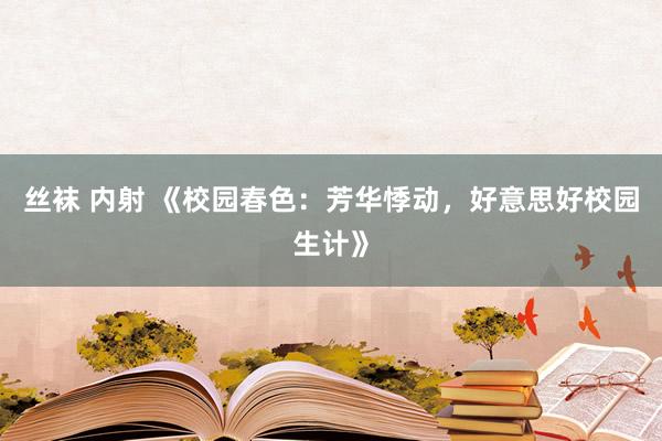 丝袜 内射 《校园春色：芳华悸动，好意思好校园生计》