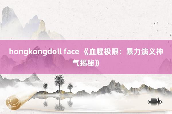 hongkongdoll face 《血腥极限：暴力演义神气揭秘》