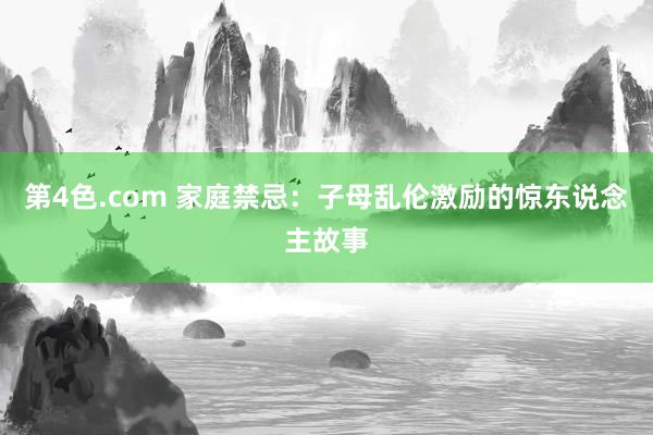 第4色.com 家庭禁忌：子母乱伦激励的惊东说念主故事