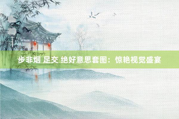 步非烟 足交 绝好意思套图：惊艳视觉盛宴