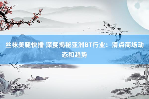 丝袜美腿快播 深度揭秘亚洲BT行业：清点商场动态和趋势