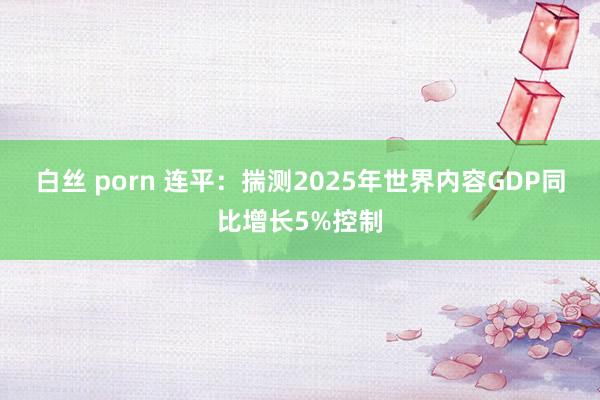白丝 porn 连平：揣测2025年世界内容GDP同比增长5%控制