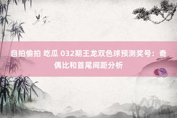 自拍偷拍 吃瓜 032期王龙双色球预测奖号：奇偶比和首尾间距分析