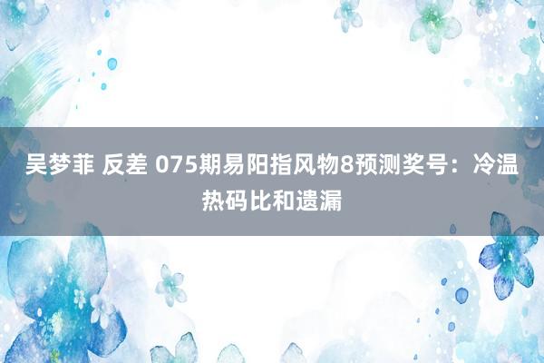 吴梦菲 反差 075期易阳指风物8预测奖号：冷温热码比和遗漏