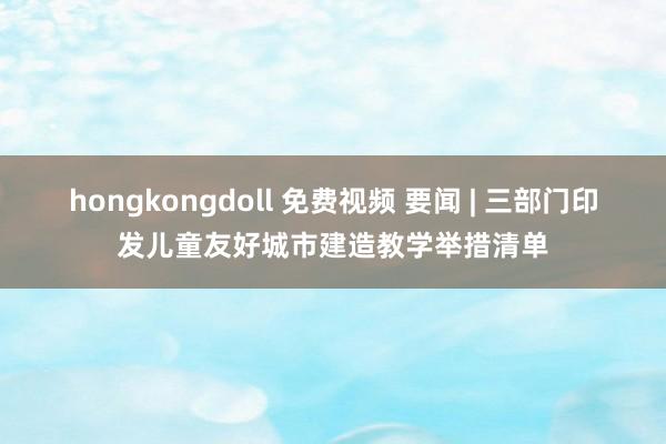 hongkongdoll 免费视频 要闻 | 三部门印发儿童友好城市建造教学举措清单