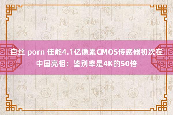 白丝 porn 佳能4.1亿像素CMOS传感器初次在中国亮相：鉴别率是4K的50倍