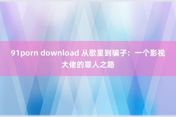91porn download 从歌星到骗子：一个影视大佬的罪人之路