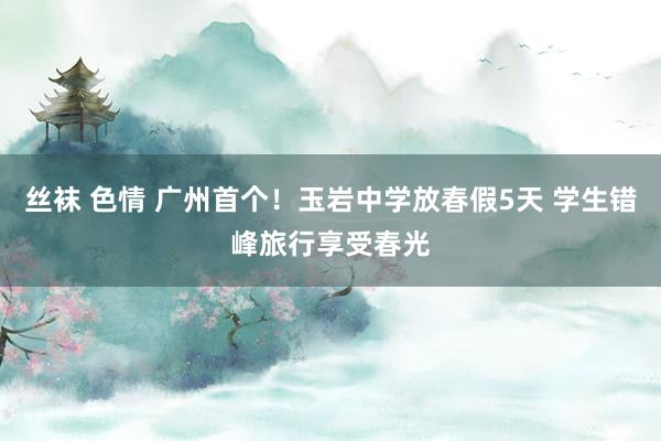 丝袜 色情 广州首个！玉岩中学放春假5天 学生错峰旅行享受春光