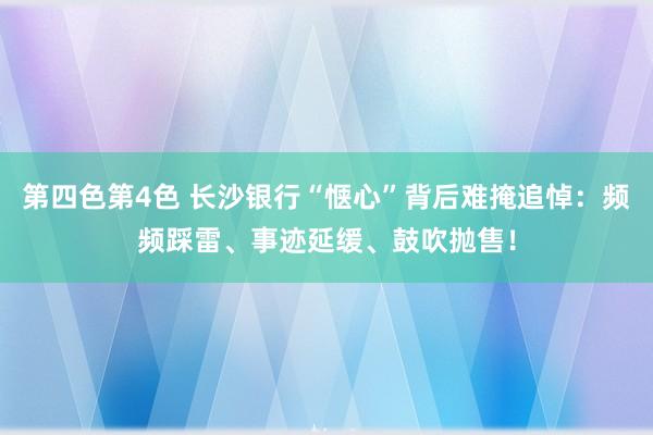 第四色第4色 长沙银行“惬心”背后难掩追悼：频频踩雷、事迹延缓、鼓吹抛售！