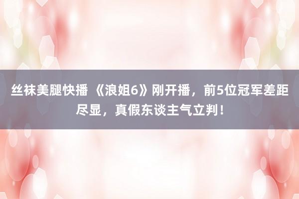 丝袜美腿快播 《浪姐6》刚开播，前5位冠军差距尽显，真假东谈主气立判！