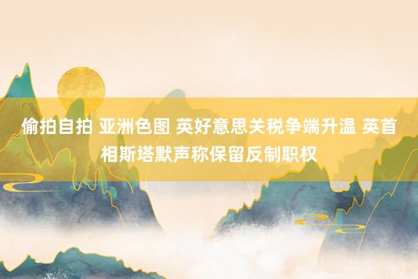 偷拍自拍 亚洲色图 英好意思关税争端升温 英首相斯塔默声称保留反制职权