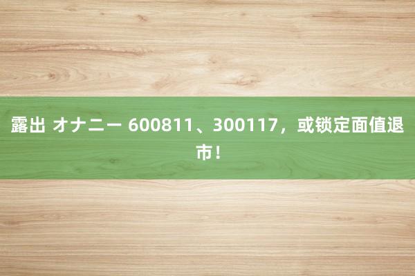 露出 オナニー 600811、300117，或锁定面值退市！