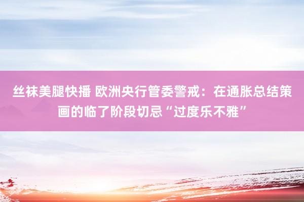 丝袜美腿快播 欧洲央行管委警戒：在通胀总结策画的临了阶段切忌“过度乐不雅”